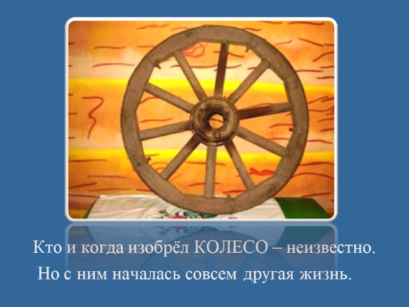 Кто и когда изобрёл КОЛЕСО – неизвестно.  Но с ним началась совсем другая